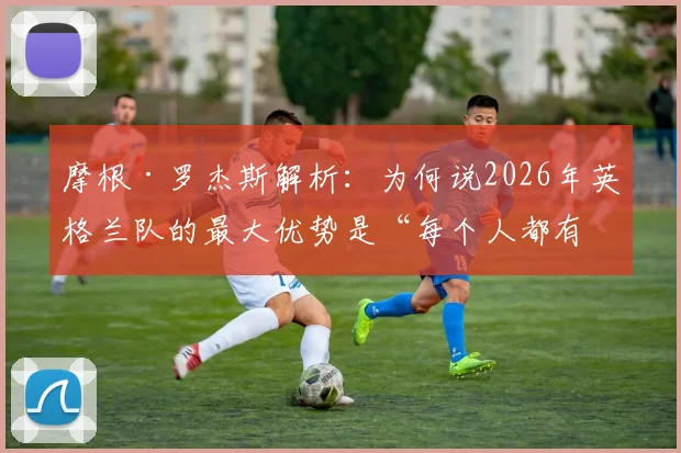 摩根·罗杰斯解析:为何说2026年英格兰队的最大优势是“每个人都有改变比赛的能力”