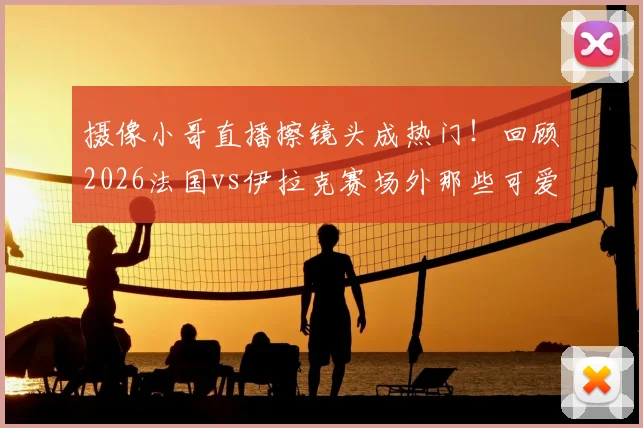 摄像小哥直播擦镜头成热门！回顾2026法国vs伊拉克赛场外那些可爱又专业的瞬间