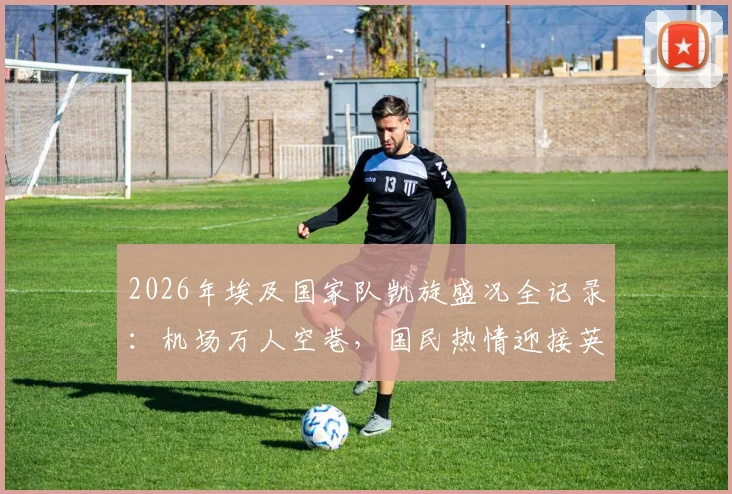 2026年埃及国家队凯旋盛况全记录:机场万人空巷,国民热情迎接英雄归来,感人瞬间盘点