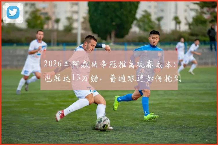 2026年阿森纳争冠推高观赛成本:包厢达13万镑,普通球迷如何抢到平价票?