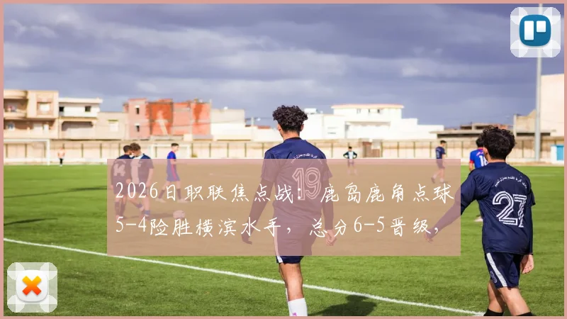 2026日职联焦点战:鹿岛鹿角点球5-4险胜横滨水手,总分6-5晋级,附全场关键数据与进球回放