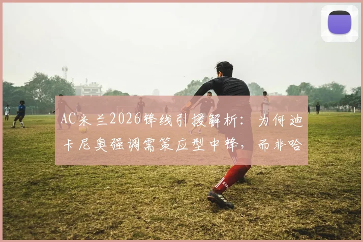 AC米兰2026锋线引援解析：为何迪卡尼奥强调需策应型中锋，而非哈弗茨式技术流？实用指南与类型对比