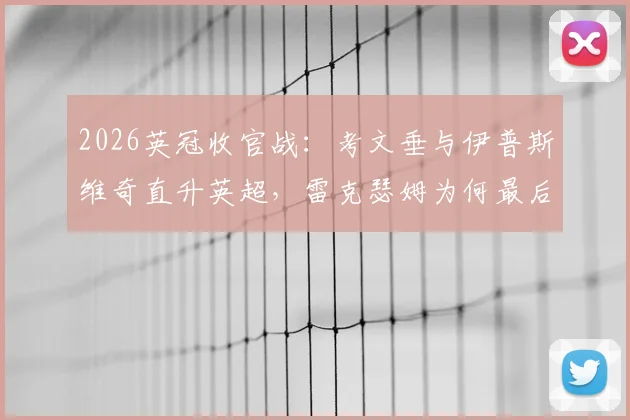 2026英冠收官战：考文垂与伊普斯维奇直升英超，雷克瑟姆为何最后关头痛失附加赛席位？全面解析升级规则与末轮关键比分