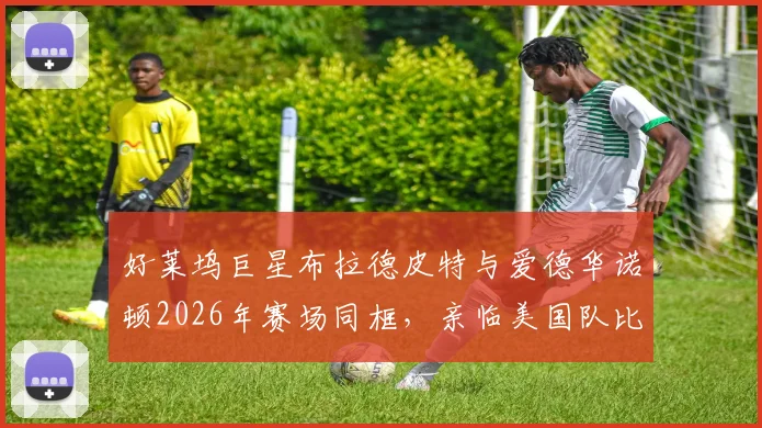 好莱坞巨星布拉德皮特与爱德华诺顿2026年赛场同框,亲临美国队比赛现场加油助威纪实