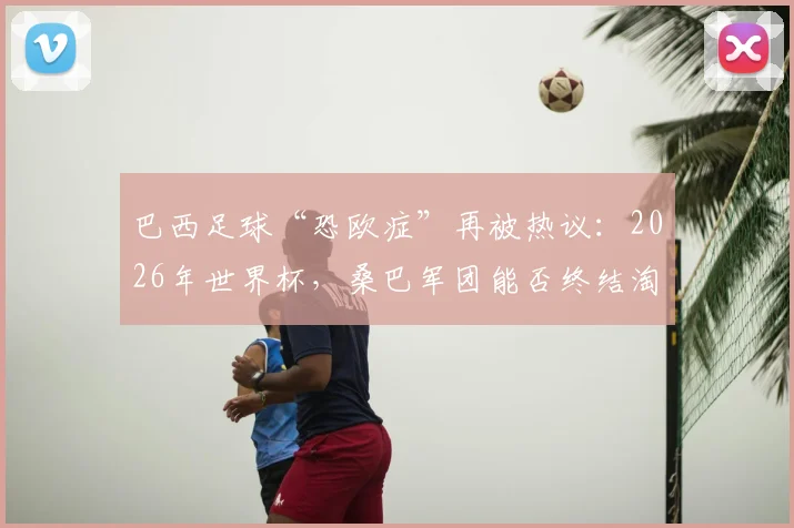 巴西足球“恐欧症”再被热议：2026年世界杯，桑巴军团能否终结淘汰赛对阵欧洲球队的连败纪录？