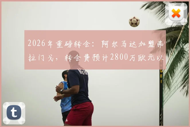 2026年重磅转会：阿尔马达加盟弗拉门戈，转会费预计2800万欧元以内，阿根廷新星下一站巴西
