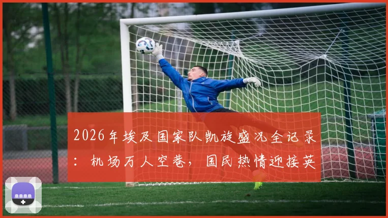 2026年埃及国家队凯旋盛况全记录:机场万人空巷,国民热情迎接英雄归来,感人瞬间盘点