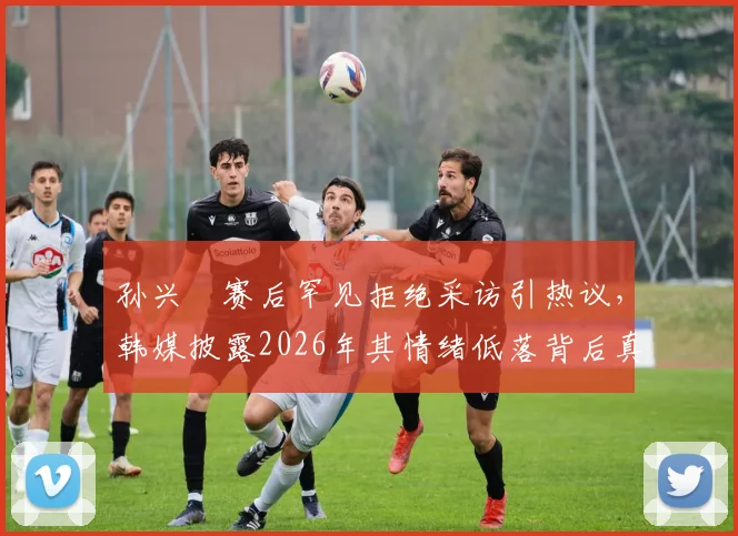 孙兴慜赛后罕见拒绝采访引热议,韩媒披露2026年其情绪低落背后真实原因与潜在影响