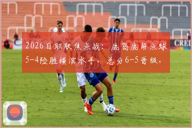 2026日职联焦点战：鹿岛鹿角点球5-4险胜横滨水手，总分6-5晋级，附全场关键数据与进球回放