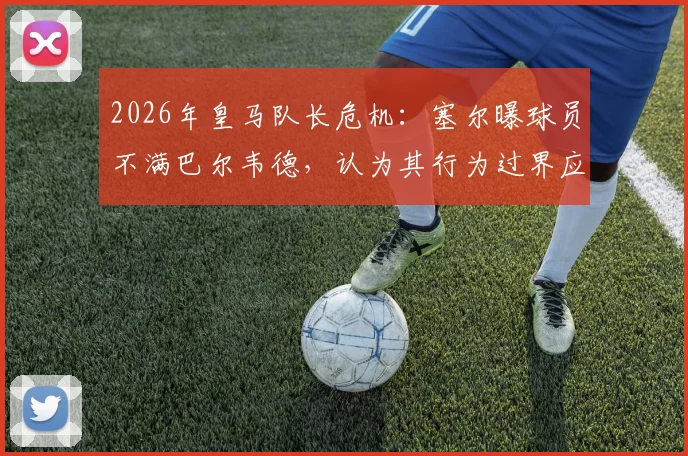 2026年皇马队长危机:塞尔曝球员不满巴尔韦德,认为其行为过界应卸任