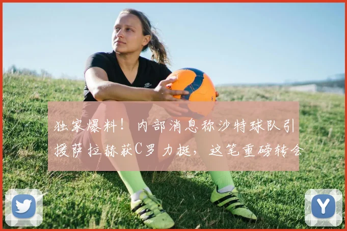 独家爆料!内部消息称沙特球队引援萨拉赫获C罗力挺,这笔重磅转会能否在2026年成真?