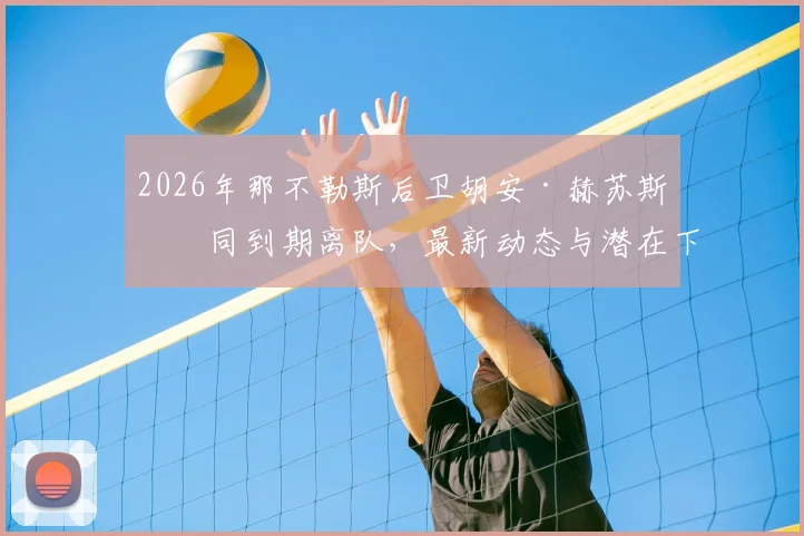 2026年那不勒斯后卫胡安·赫苏斯合同到期离队,最新动态与潜在下家分析