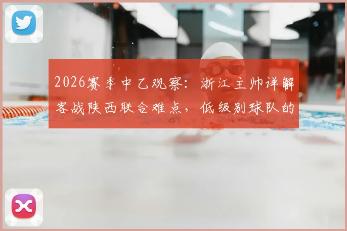 2026赛季中乙观察：浙江主帅详解客战陕西联合难点，低级别球队的主场压迫优势如何破解