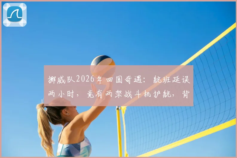 挪威队2026年回国奇遇:航班延误两小时,竟有两架战斗机护航,背后原因与惯例解读
