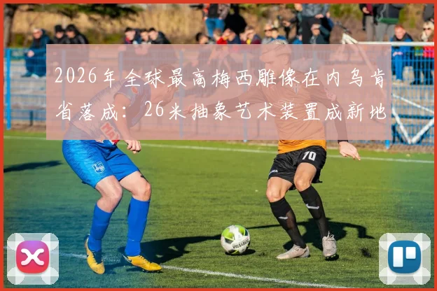 2026年全球最高梅西雕像在内乌肯省落成：26米抽象艺术装置成新地标，球迷打卡指南全收录
