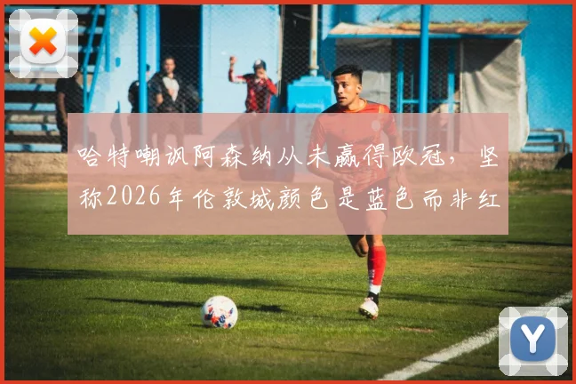 哈特嘲讽阿森纳从未赢得欧冠,坚称2026年伦敦城颜色是蓝色而非红色引发热议