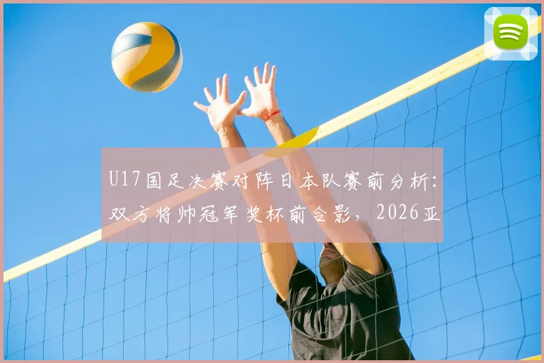 U17国足决赛对阵日本队赛前分析:双方将帅冠军奖杯前合影,2026亚洲杯冠军归属前瞻