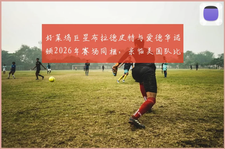 好莱坞巨星布拉德皮特与爱德华诺顿2026年赛场同框，亲临美国队比赛现场加油助威纪实