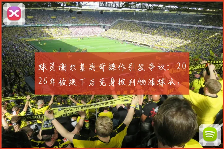 球员谢尔基离奇操作引发争议:2026年被换下后竟身披利物浦球衣,球迷集体懵圈,背后原因何在?