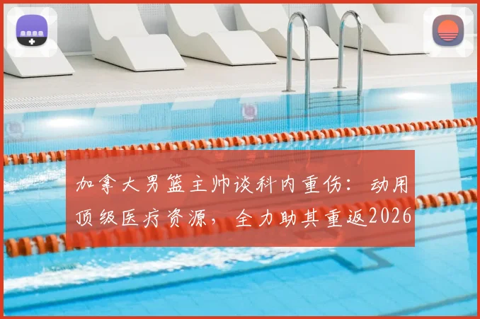 加拿大男篮主帅谈科内重伤：动用顶级医疗资源，全力助其重返2026赛场，回顾国家队伤病史与康复体系