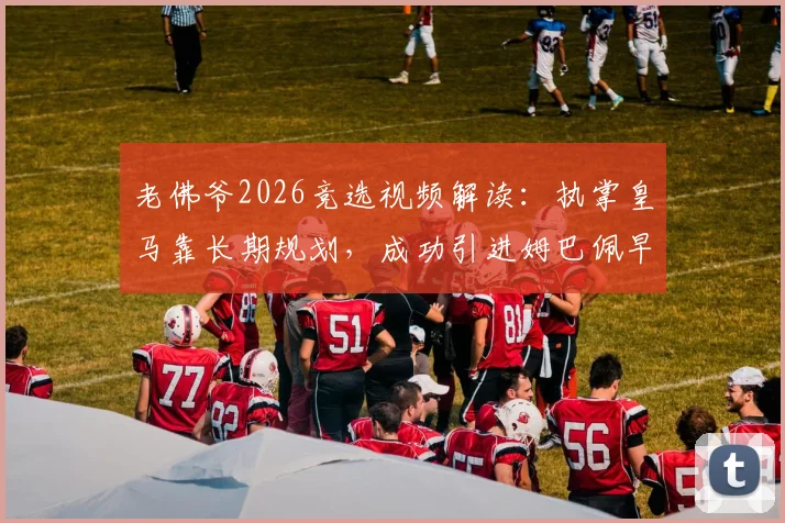 老佛爷2026竞选视频解读：执掌皇马靠长期规划，成功引进姆巴佩早有伏笔