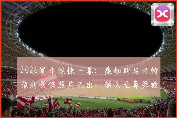2026赛季惊悚一幕：桑切斯与怀特最新受伤照片流出，额头至鼻梁缝针现场全记录，球员亲述恢复过程