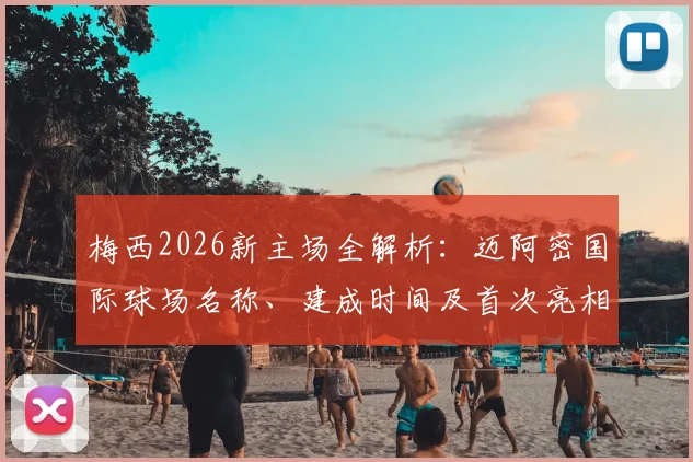 梅西2026新主场全解析:迈阿密国际球场名称、建成时间及首次亮相比赛前瞻