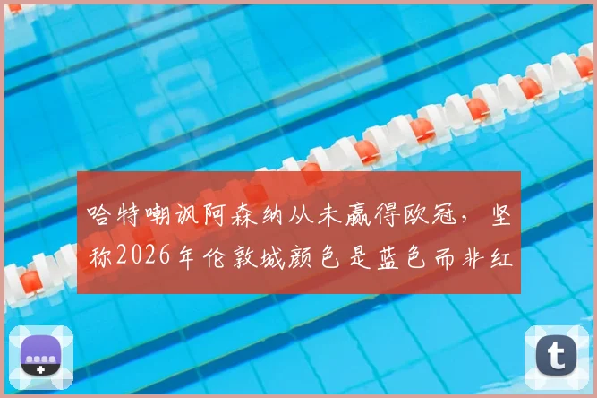 哈特嘲讽阿森纳从未赢得欧冠,坚称2026年伦敦城颜色是蓝色而非红色引发热议