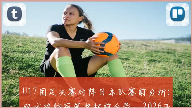 U17国足决赛对阵日本队赛前分析:双方将帅冠军奖杯前合影,2026亚洲杯冠军归属前瞻