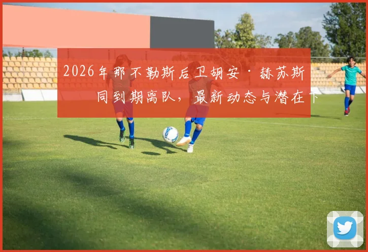 2026年那不勒斯后卫胡安·赫苏斯合同到期离队,最新动态与潜在下家分析