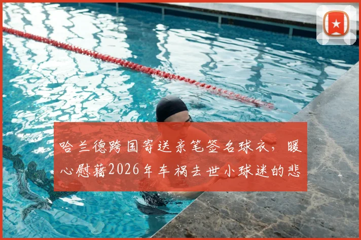 哈兰德跨国寄送亲笔签名球衣,暖心慰藉2026年车祸去世小球迷的悲痛家人