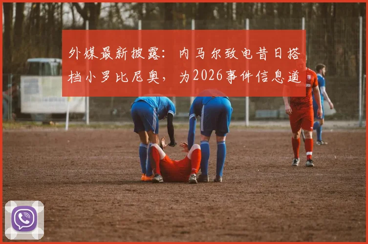 外媒最新披露：内马尔致电昔日搭档小罗比尼奥，为2026事件信息道歉