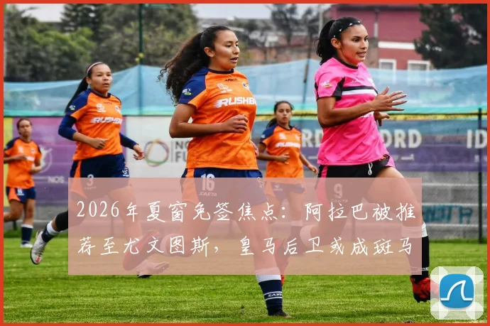 2026年夏窗免签焦点:阿拉巴被推荐至尤文图斯,皇马后卫或成斑马军团后防补强关键选项