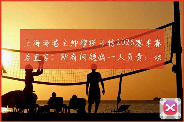 上海海港主帅穆斯卡特2026赛季赛后直言：所有问题我一人负责，切勿归咎球员与团队