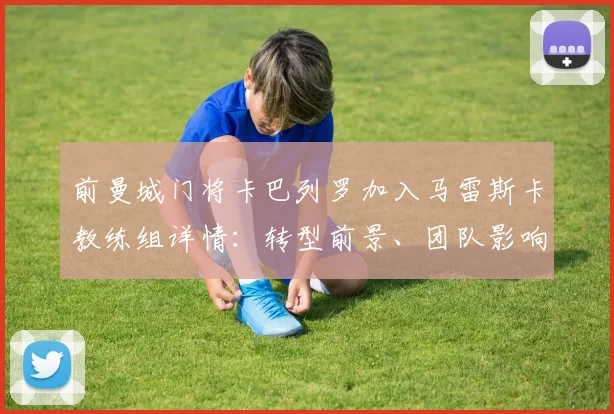 前曼城门将卡巴列罗加入马雷斯卡教练组详情：转型前景、团队影响及英超门将执教案例分析