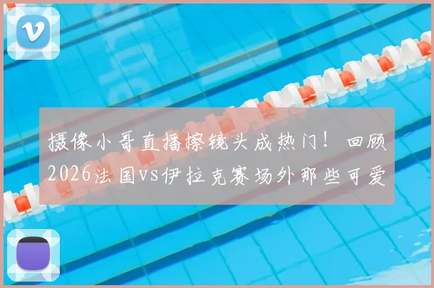 摄像小哥直播擦镜头成热门！回顾2026法国vs伊拉克赛场外那些可爱又专业的瞬间