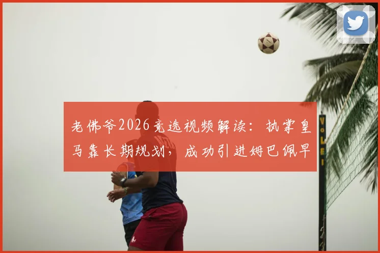 老佛爷2026竞选视频解读：执掌皇马靠长期规划，成功引进姆巴佩早有伏笔