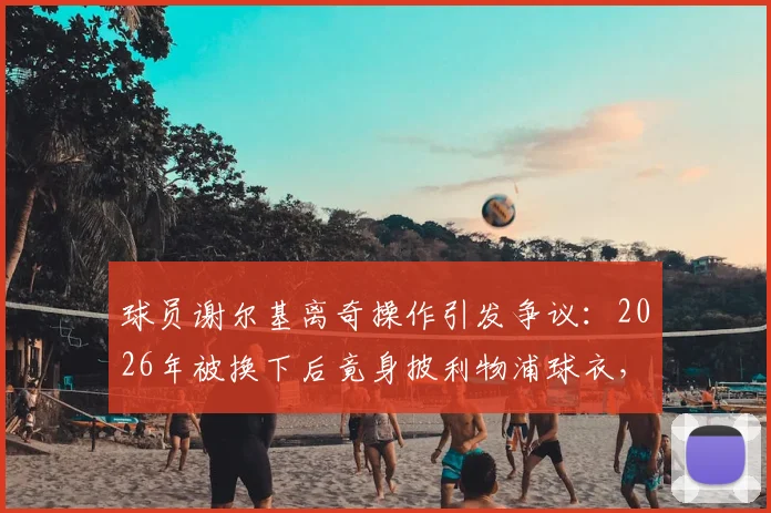 球员谢尔基离奇操作引发争议：2026年被换下后竟身披利物浦球衣，球迷集体懵圈，背后原因何在？