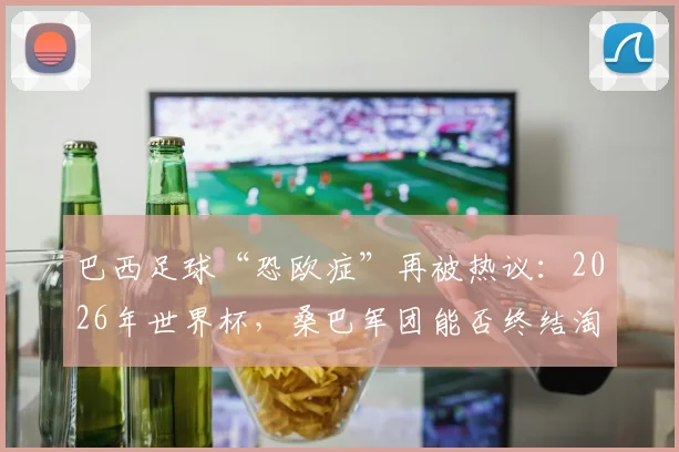 巴西足球“恐欧症”再被热议：2026年世界杯，桑巴军团能否终结淘汰赛对阵欧洲球队的连败纪录？