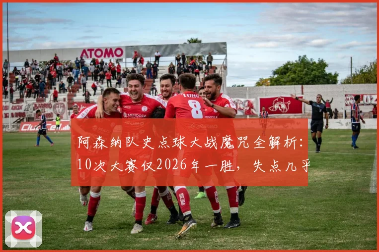 阿森纳队史点球大战魔咒全解析：10次大赛仅2026年一胜，失点几乎等同于告负