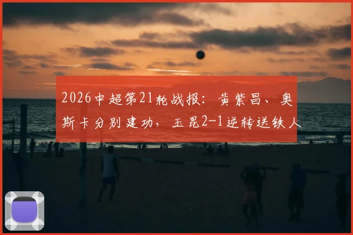 2026中超第21轮战报:黄紫昌、奥斯卡分别建功,玉昆2-1逆转送铁人六连败,赛后解析与全场数据一览