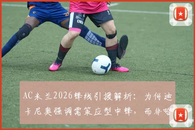 AC米兰2026锋线引援解析：为何迪卡尼奥强调需策应型中锋，而非哈弗茨式技术流？实用指南与类型对比