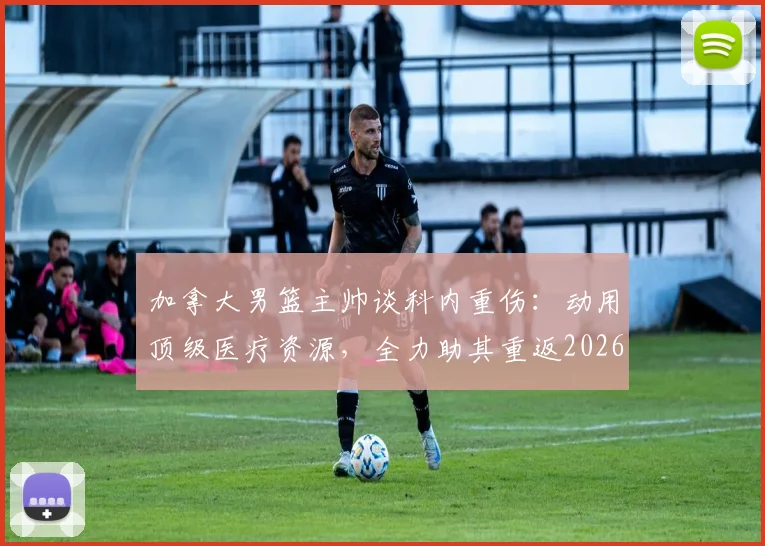 加拿大男篮主帅谈科内重伤：动用顶级医疗资源，全力助其重返2026赛场，回顾国家队伤病史与康复体系