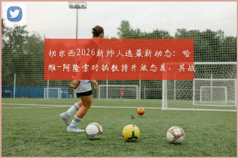 切尔西2026新帅人选最新动态:哈维-阿隆索对执教持开放态度,其战术风格引蓝军关注,附潜在候选名单前景分析