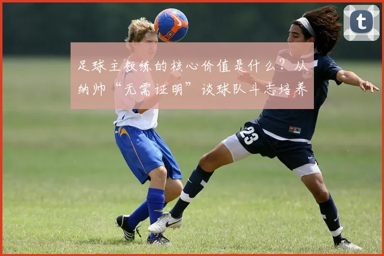 足球主教练的核心价值是什么？从纳帅“无需证明”谈球队斗志培养与主帅压力管理