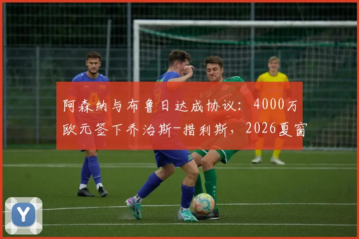 阿森纳与布鲁日达成协议：4000万欧元签下乔治斯-措利斯，2026夏窗重磅引援细节与球员分析