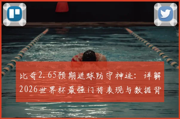 比奇2.65预期进球防守神迹：详解2026世界杯最强门将表现与数据背后的门道