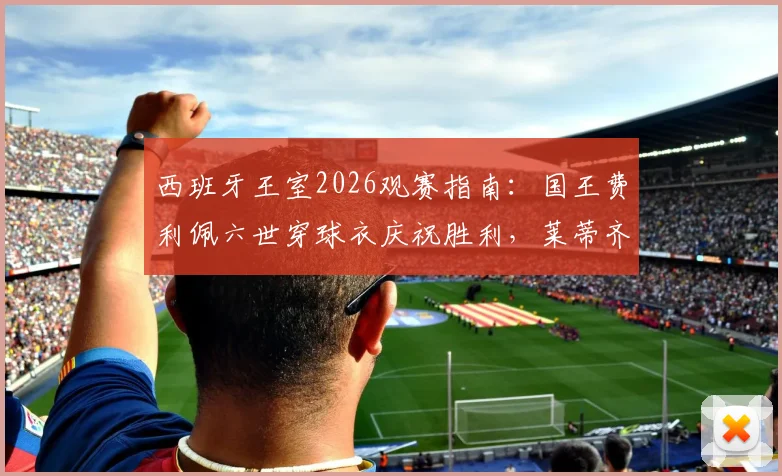 西班牙王室2026观赛指南:国王费利佩六世穿球衣庆祝胜利,莱蒂齐亚王后穿搭解析及王室支持球队盘点