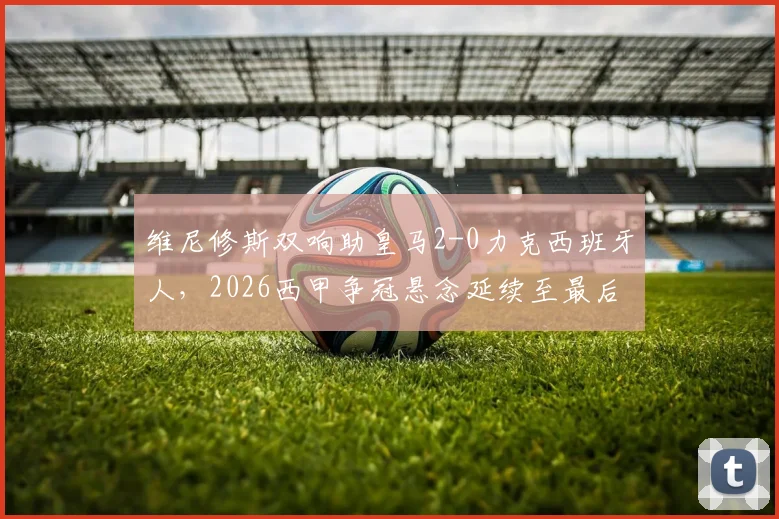 维尼修斯双响助皇马2-0力克西班牙人，2026西甲争冠悬念延续至最后一轮