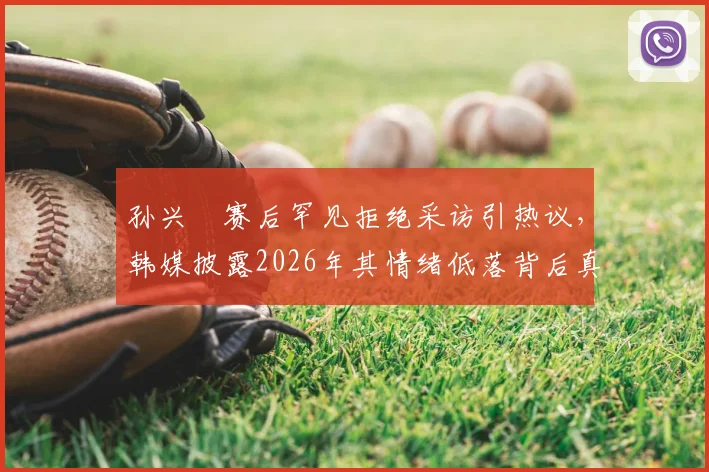孙兴慜赛后罕见拒绝采访引热议,韩媒披露2026年其情绪低落背后真实原因与潜在影响